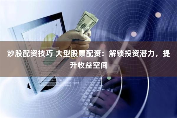 炒股配资技巧 大型股票配资:解锁投资潜力,提升收益空间