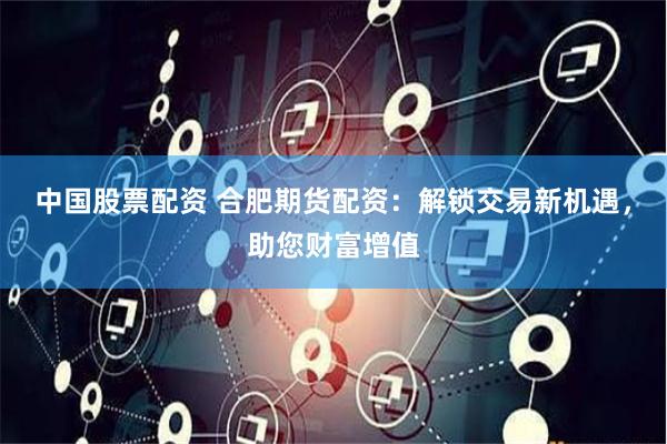 中国股票配资 合肥期货配资:解锁交易新机遇,助您财富增值
